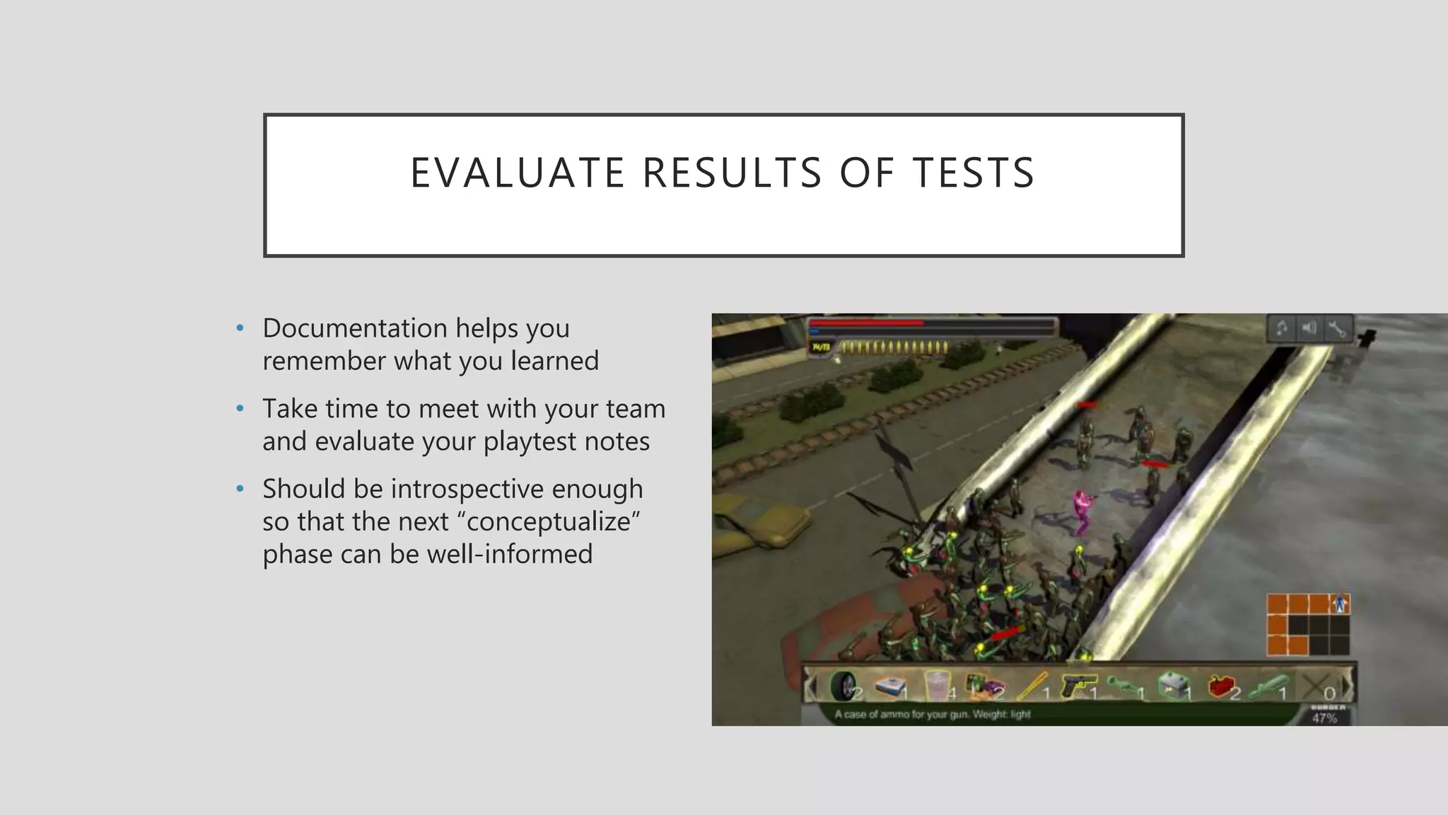 EVALUATE RESULTS OF TESTS
• Documentation helps you
remember what you learned
• Take time to meet with your team
and evaluate your playtest notes
• Should be introspective enough
so that the next “conceptualize”
phase can be well-informed
 