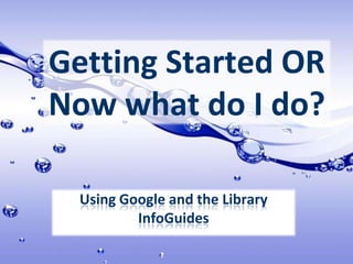 Getting Started OR Now what do I do? Using Google and the Library InfoGuides 