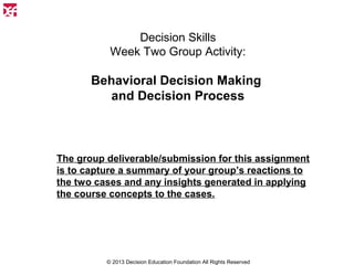 Decision Skills
Week Two Group Activity:

Behavioral Decision Making
and Decision Process

The group deliverable/submission for this assignment
is to capture a summary of your group’s reactions to
the two cases and any insights generated in applying
the course concepts to the cases.

© 2013 Decision Education Foundation All Rights Reserved

 