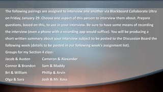 The following pairings are assigned to interview one another via Blackboard Collaborate Ultra
on Friday, January 29. Choose one aspect of this person to interview them about. Prepare
questions, based on this, to use in your interview. Be sure to have some means of recording
the interview (even a phone with a recording app would suffice). You will be producing a
short written summary about your interview subject to be posted to the Discussion Board the
following week (details to be posted in our following week’s assignment list).
Groups for my Section 4 class:
Jacob & Austen Cameron & Alexander
Connor & Brandon Sam & Maddy
Bri & William Phillip & Arvin
Olga & Sara Josh & Mr. Koss
 
