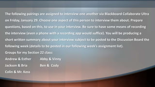 The following pairings are assigned to interview one another via Blackboard Collaborate Ultra
on Friday, January 29. Choose one aspect of this person to interview them about. Prepare
questions, based on this, to use in your interview. Be sure to have some means of recording
the interview (even a phone with a recording app would suffice). You will be producing a
short written summary about your interview subject to be posted to the Discussion Board the
following week (details to be posted in our following week’s assignment list).
Groups for my Section 22 class:
Andrew & Esther Abby & Vinny
Jackson & Bria Ben & Cody
Colin & Mr. Koss
 
