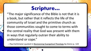 Scripture…
“The major significance of the Bible is not that it is
a book, but rather that it reflects the life of the
community of Israel and the primitive church as
those communities sought to come to terms with
the central reality that God was present with them
in ways that regularly outran their ability to
understand or cope.”
-- Paul Achtmeier quoted in Revisioning Evangelical Theology by Grenz p. 122
 