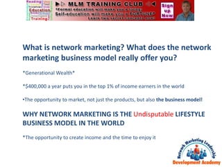 What is network marketing? What does the network
marketing business model really offer you?
*Generational Wealth*
*$400,000 a year puts you in the top 1% of income earners in the world
•The opportunity to market, not just the products, but also the business model!
WHY NETWORK MARKETING IS THE Undisputable LIFESTYLE
BUSINESS MODEL IN THE WORLD
*The opportunity to create income and the time to enjoy it
 
