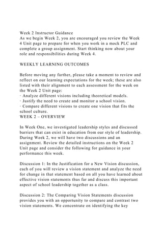 Week 2 Instructor Guidance
As we begin Week 2, you are encouraged you review the Week
4 Unit page to prepare for when you work in a mock PLC and
complete a group assignment. Start thinking now about your
role and responsibilities during Week 4.
WEEKLY LEARNING OUTCOMES
Before moving any further, please take a moment to review and
reflect on our learning expectations for the week; these are also
listed with their alignment to each assessment for the week on
the Week 2 Unit page:
· Analyze different visions including theoretical models.
· Justify the need to create and monitor a school vision.
· Compare different visions to create one vision that fits the
school culture.
WEEK 2 – OVERVIEW
In Week One, we investigated leadership styles and discussed
barriers that can exist in education from our style of leadership.
During Week 2, we will have two discussions and an
assignment. Review the detailed instructions on the Week 2
Unit page and consider the following for guidance in your
performance this week.
Discussion 1: In the Justification for a New Vision discussion,
each of you will review a vision statement and analyze the need
for change in that statement based on all you have learned about
effective vision statements thus far and discuss this important
aspect of school leadership together as a class.
Discussion 2: The Comparing Vision Statements discussion
provides you with an opportunity to compare and contrast two
vision statements. We concentrate on identifying the key
 