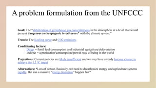 A problem formulation from the UNFCCC
Goal: The “stabilization of greenhouse gas concentrations in the atmosphere at a level that would
prevent dangerous anthropogenic interference* with the climate system.”
Trends: The Keeling curve and CO2 emissions
Conditioning factors:
i. Direct = fossil fuel consumption and industrial agriculture/deforestation
ii. Indirect = a production/consumption/growth way of being in the world
Projections: Current policies are likely insufficient and we may have already lost our chance to
achieve the 1.5 oC target
Alternatives: *Lots of debate. Basically, we need to decarbonize energy and agriculture systems
rapidly. But can a massive “energy transition” happen fast?
 