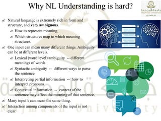 Why NL Understanding is hard?
 Natural language is extremely rich in form and
structure, and very ambiguous.
 How to represent meaning,
 Which structures map to which meaning
structures.
 One input can mean many different things. Ambiguity
can be at different levels.
 Lexical (word level) ambiguity -- different
meanings of words
 Syntactic ambiguity -- different ways to parse
the sentence
 Interpreting partial information -- how to
interpret pronouns
 Contextual information -- context of the
sentence may affect the meaning of that sentence.
 Many input’s can mean the same thing.
 Interaction among components of the input is not
clear.
 