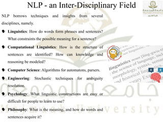 NLP - an Inter-Disciplinary Field
NLP borrows techniques and insights from several
disciplines, namely.
 Linguistics: How do words form phrases and sentences?
What constraints the possible meaning for a sentence?
 Computational Linguistics: How is the structure of
sentences are identified? How can knowledge and
reasoning be modeled?
 Computer Science: Algorithms for automatons, parsers.
 Engineering: Stochastic techniques for ambiguity
resolution.
 Psychology: What linguistic constructions are easy or
difficult for people to learn to use?
 Philosophy: What is the meaning, and how do words and
sentences acquire it?
 