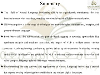 Summary
 The field of Natural Language Processing (NLP) has significantly transformed the way
humans interact with machines, enabling more intuitive and efficient communication.
 NLP encompasses a wide range of techniques and methodologies to understand, interpret, and
generate human language.
 From basic tasks like tokenization and part-of-speech tagging to advanced applications like
sentiment analysis and machine translation, the impact of NLP is evident across various
domains. As the technology continues to evolve, driven by advancements in machine learning
and artificial intelligence, the potential for NLP to enhance human-computer interaction and
solve complex language-related challenges remains immense.
 Understanding the core concepts and applications of Natural Language Processing is crucial
for anyone looking to leverage its capabilities in the modern digital landscape.
 
