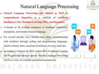 Natural Language Processing
 Natural Language Processing—also known as NLP or
computational linguistics—is a subfield of Artificial
Intelligence (AI), Machine Learning (ML), and linguistics.
 A branch of AI, it helps computers or machines understand,
manipulate, and interpret human language.
 For several decades now, humans have been communicating
with machines through coding and programming languages,
which in binary form, constitute of millions of zeroes and ones.
 According to Gartner, by 2025, nearly 60% of analytical queries
will be generated through speech, Natural Language Processing
(NLP) or voice, or would be generated automatically.
 
