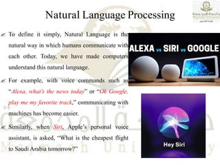 Natural Language Processing
 To define it simply, Natural Language is the
natural way in which humans communicate with
each other. Today, we have made computers
understand this natural language.
 For example, with voice commands such as
“Alexa, what’s the news today” or “Ok Google,
play me my favorite track,” communicating with
machines has become easier.
 Similarly, when Siri, Apple’s personal voice
assistant, is asked, “What is the cheapest flight
to Saudi Arabia tomorrow?”
 