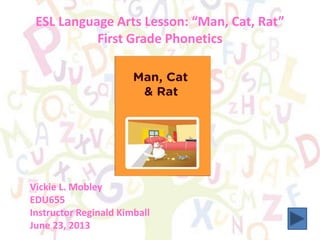 ESL Language Arts Lesson: “Man, Cat, Rat”
First Grade Phonetics
Vickie L. Mobley
EDU655
Instructor Reginald Kimball
June 23, 2013
 