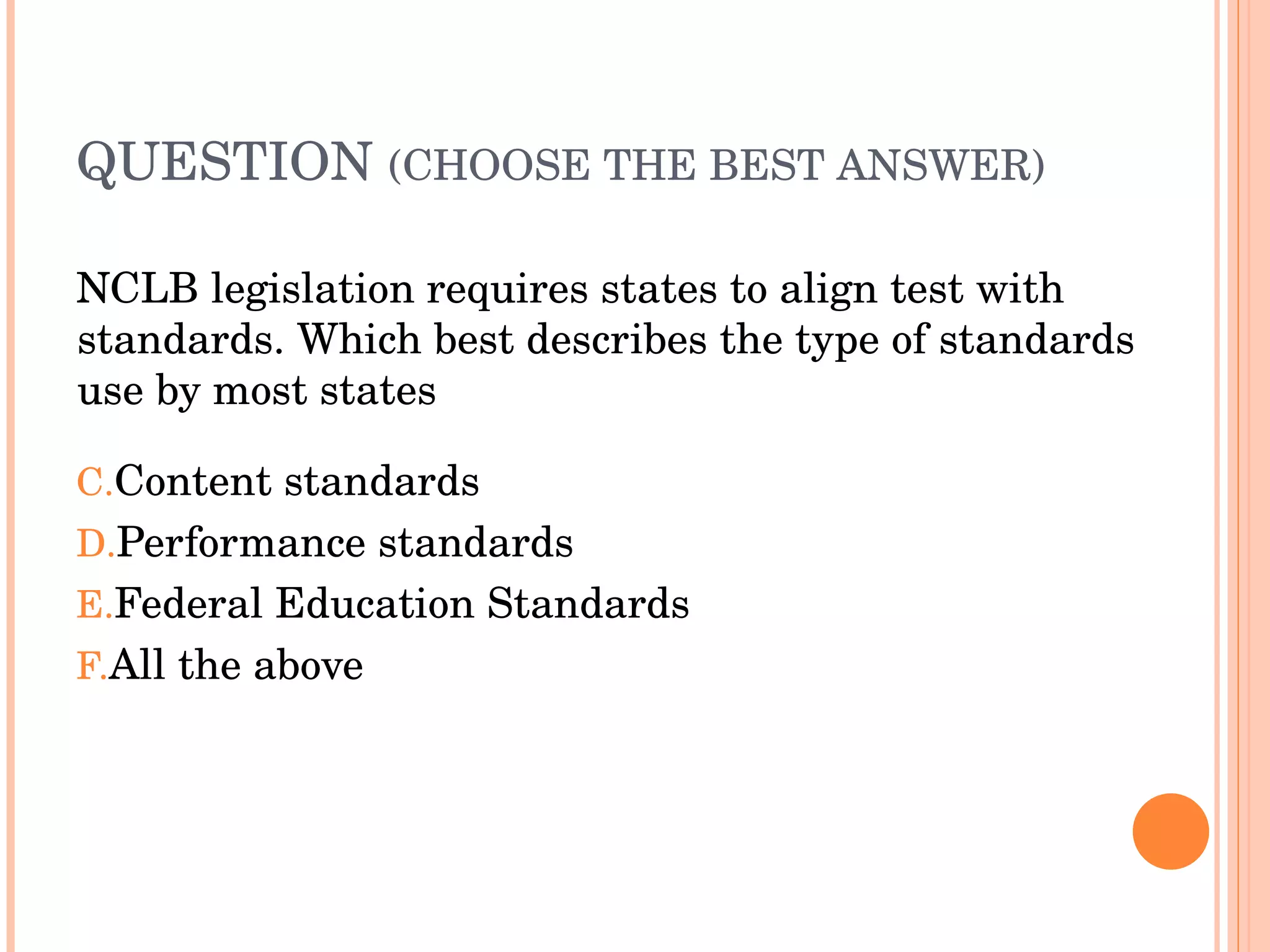 QUESTION  (CHOOSE THE BEST ANSWER)   NCLB legislation requires states to align test with standards. Which best describes the type of standards use by most states Content standards Performance standards Federal Education Standards All the above 