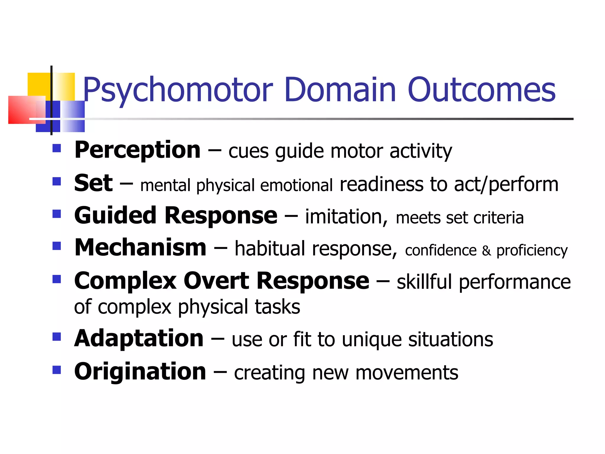 Psychomotor Domain Outcomes Perception  –  cues guide motor activity Set  –  mental physical emotional  readiness to act/perform Guided Response  –  imitation,   meets set criteria Mechanism  –  habitual response,   confidence   &   proficiency Complex Overt Response  –  skillful performance of complex physical tasks Adaptation  –  use or fit to unique situations Origination  –  creating new movements 