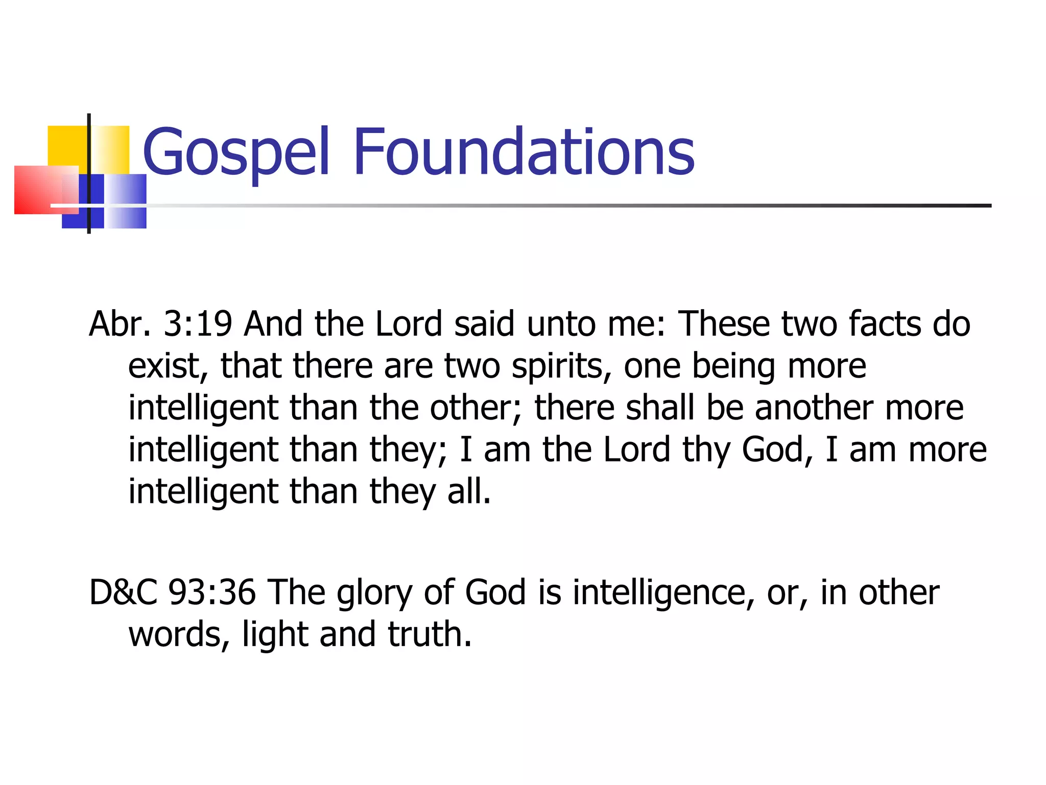 Gospel Foundations Abr. 3:19 And the Lord said unto me: These two facts do exist, that there are two spirits, one being more intelligent than the other; there shall be another more intelligent than they; I am the Lord thy God, I am more intelligent than they all.  D&C 93:36 The glory of God is intelligence, or, in other words, light and truth.  