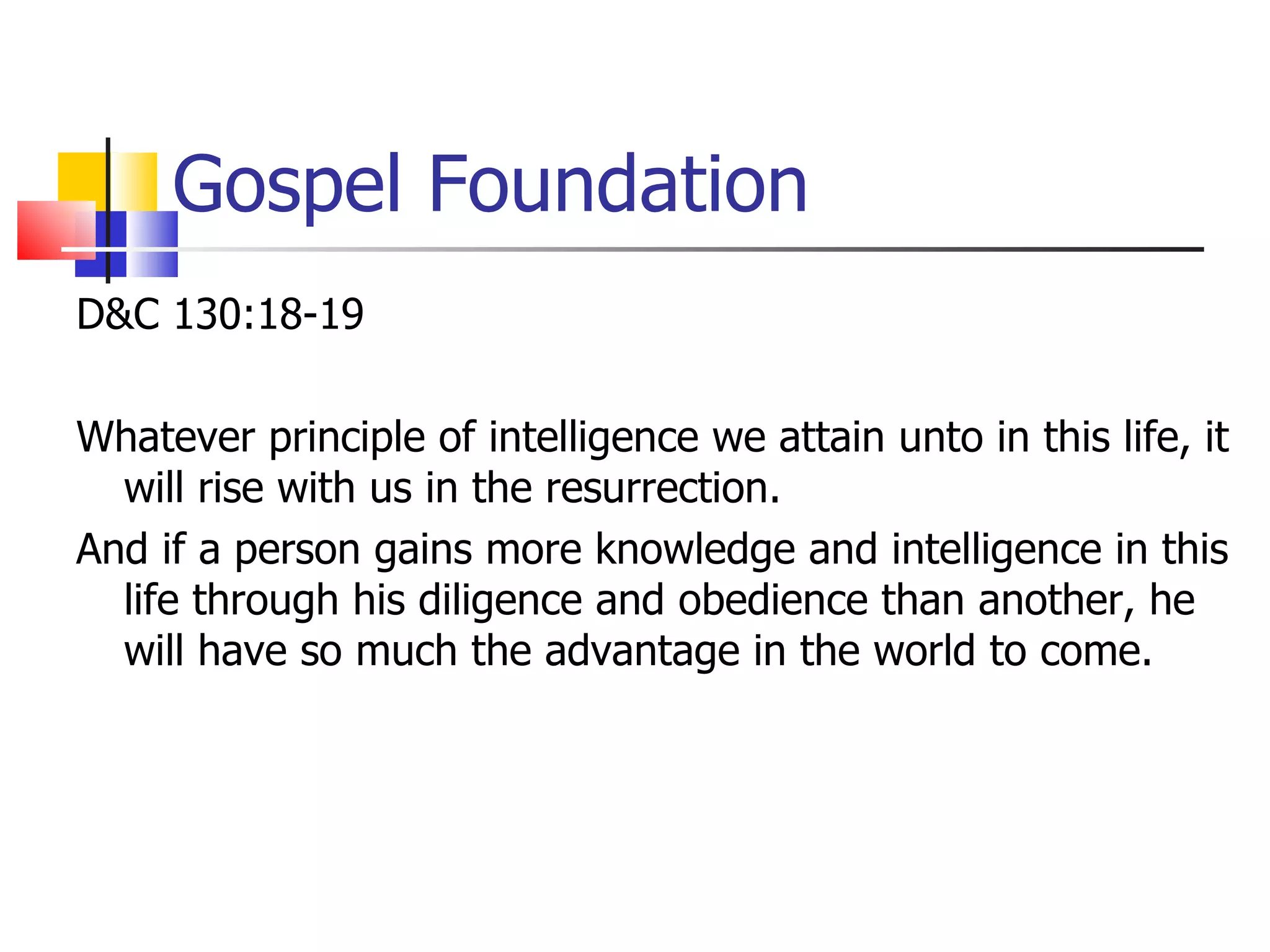 Gospel Foundation D&C 130:18-19 Whatever principle of intelligence we attain unto in this life, it will rise with us in the resurrection.  And if a person gains more knowledge and intelligence in this life through his diligence and obedience than another, he will have so much the advantage in the world to come.  