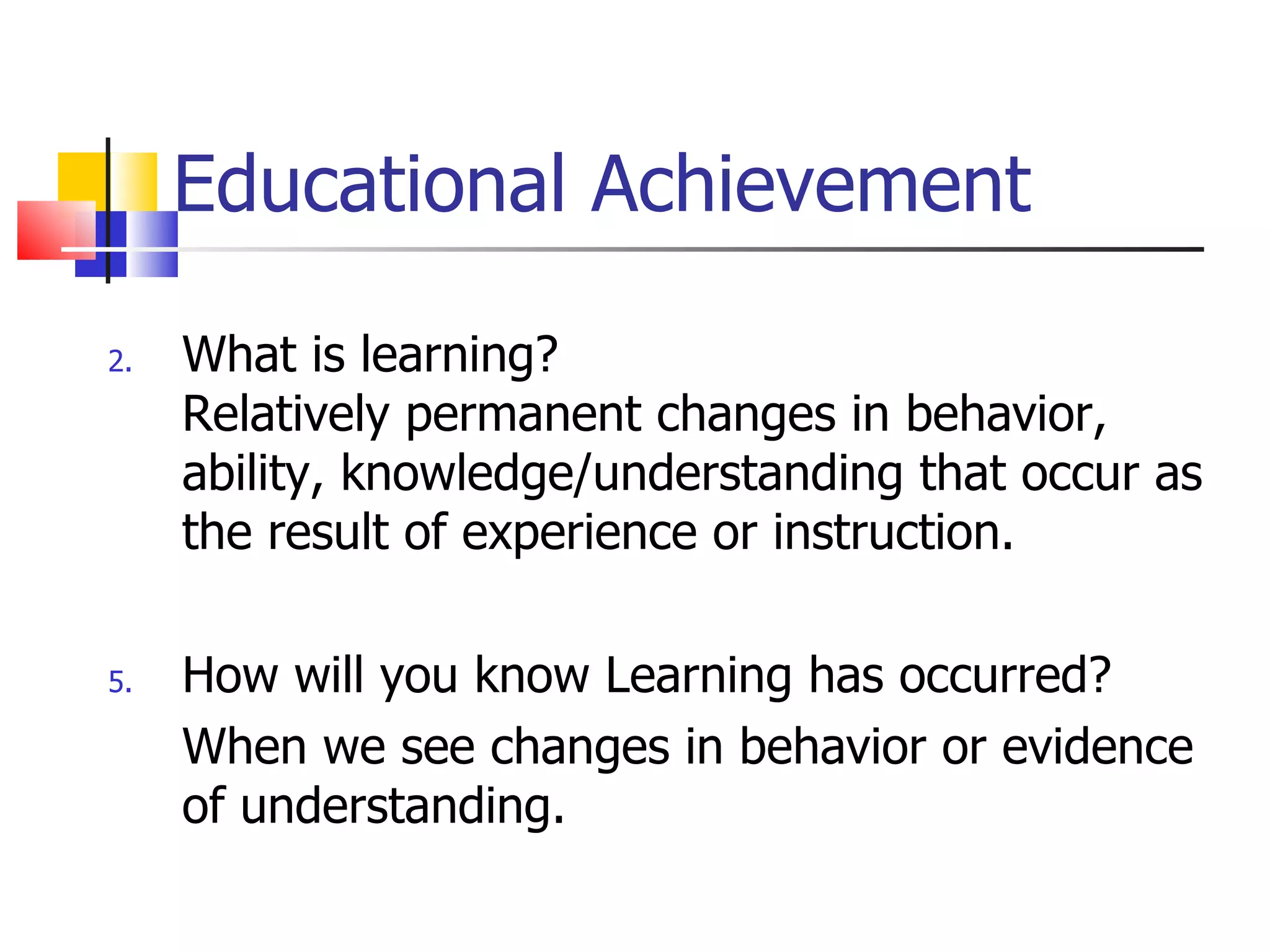 Educational Achievement What is learning? Relatively permanent changes in behavior, ability, knowledge/understanding that occur as the result of experience or instruction. How will you know Learning has occurred? When we see changes in behavior or evidence of understanding. 