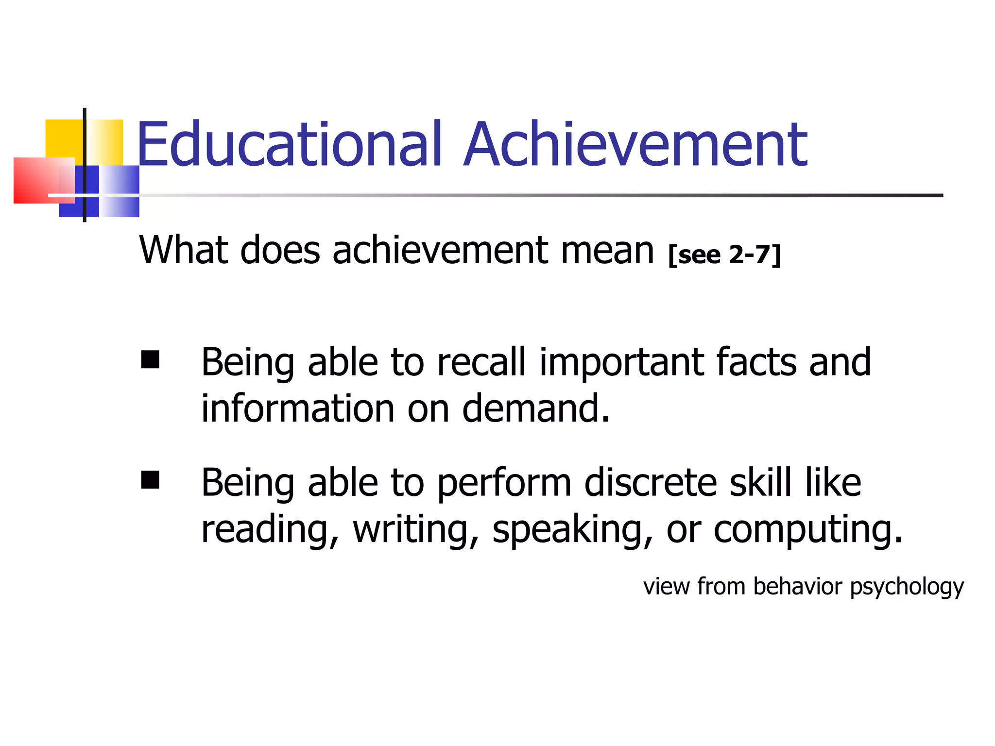 Educational Achievement What does achievement mean  [see 2-7] Being able to recall important facts and information on demand. Being able to perform discrete skill like reading, writing, speaking, or computing. view from behavior psychology 