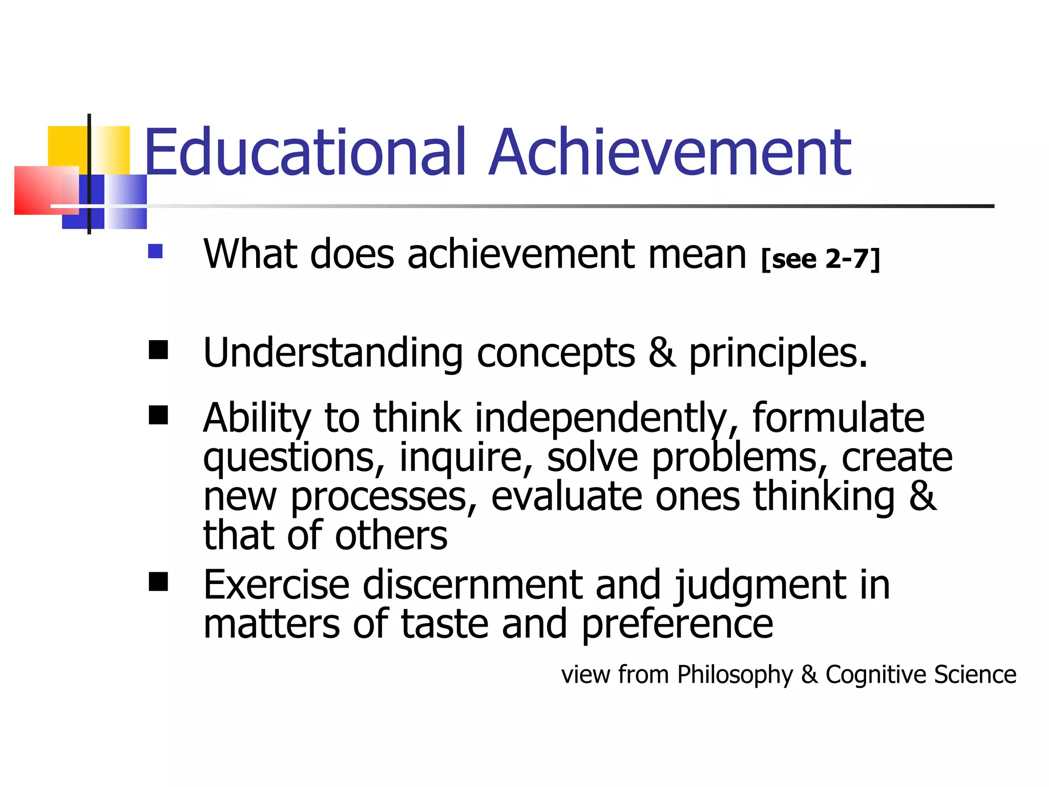 Educational Achievement What does achievement mean  [see 2-7] Understanding concepts & principles. Ability to think independently, formulate questions, inquire, solve problems, create new processes, evaluate ones thinking & that of others Exercise discernment and judgment in matters of taste and preference view from Philosophy & Cognitive Science 