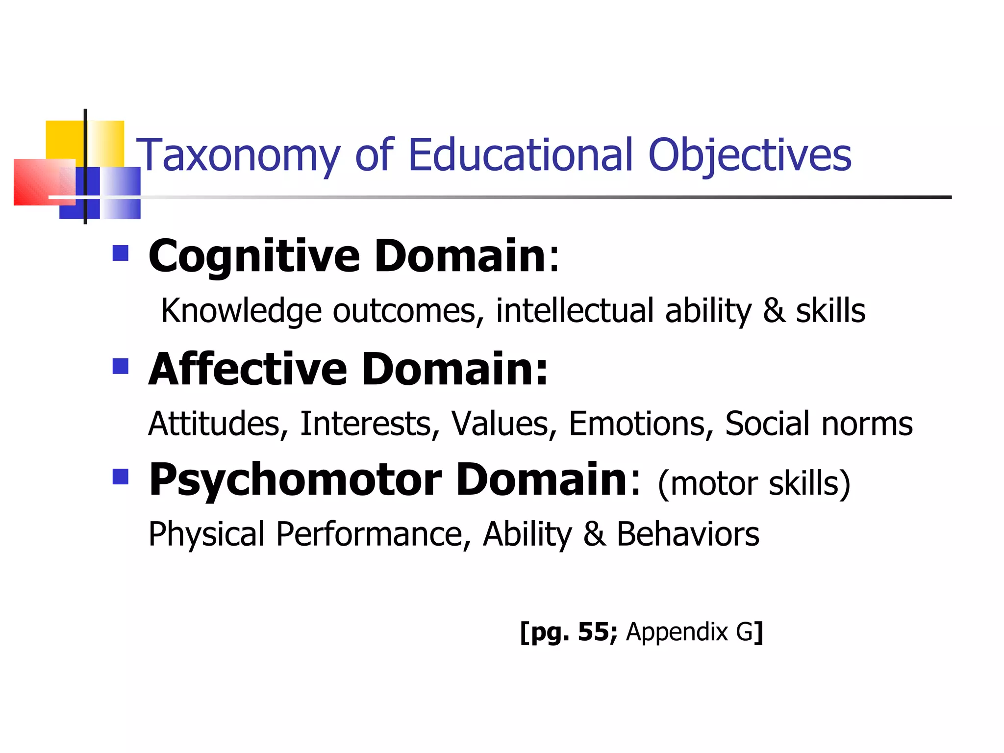 Taxonomy of Educational Objectives Cognitive Domain :  Knowledge outcomes, intellectual ability & skills Affective Domain:  Attitudes, Interests, Values, Emotions, Social norms Psychomotor Domain :  (motor skills) Physical Performance, Ability & Behaviors   [pg. 55;  Appendix G ] 