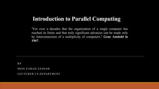 Introduction to Parallel Computing
BY
MISS ZARAH ZAINAB
LECTURER CS DEPARTMENT
"For over a decades that the organization of a single computer has
reached its limits and that truly significant advances can be made only
by interconnection of a multiplicity of computers." Gene Amdahl in
1967.
 