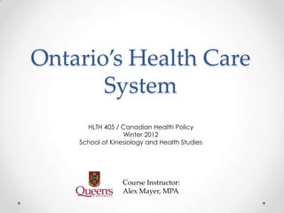 Ontario’s Health Care
       System
      HLTH 405 / Canadian Health Policy
                  Winter 2012
    School of Kinesiology and Health Studies




                  Course Instructor:
                  Alex Mayer, MPA
 