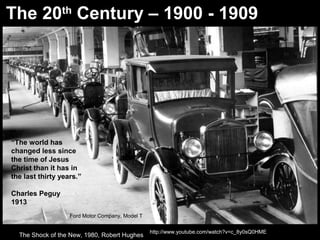 The 20th
Century – 1900 - 1909
http://www.youtube.com/watch?v=c_8y0sQ0HME
“The world has
changed less since
the time of Jesus
Christ than it has in
the last thirty years.”
Charles Peguy
1913
The Shock of the New, 1980, Robert Hughes
Ford Motor Company, Model T
 