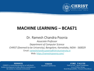 MISSION
CHRIST is a nurturing ground for an individual’s
holistic development to make effective contribution to
the society in a dynamic environment
VISION
Excellence and Service
CORE VALUES
Faith in God | Moral Uprightness
Love of Fellow Beings
Social Responsibility | Pursuit of Excellence
MACHINE LEARNING – BCA671
Dr. Ramesh Chandra Poonia
Associate Professor
Department of Computer Science
CHRIST (Deemed to be University), Bangalore, Karnataka, INDIA - 560029
Email: rameshchandra.poonia@christuniversity.in
Web: https://rameshcpoonia.com/
 