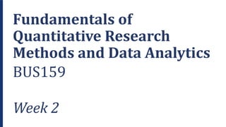 Fundamentals of
Quantitative Research
Methods and Data Analytics
BUS159
Week 2
 