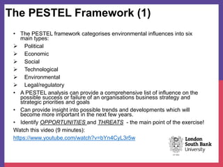 The PESTEL Framework (1)
• The PESTEL framework categorises environmental influences into six
main types:
 Political
 Economic
 Social
 Technological
 Environmental
 Legal/regulatory
• A PESTEL analysis can provide a comprehensive list of influence on the
possible success or failure of an organisations business strategy and
strategic priorities and goals
• Can provide insight into possible trends and developments which will
become more important in the next few years.
• Identify OPPORTUNITIES and THREATS - the main point of the exercise!
Watch this video (9 minutes):
https://www.youtube.com/watch?v=bYn4CyL3r5w
 
