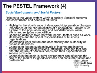 The PESTEL Framework (4)
Social Environment and Social Factors:
Relates to the value system within a society. Societal customs
and conventions and people’s attitudes
• Highlights the significance of demographic/population changes
• Importance of the characteristics of a population. Factors such
as size of the population, age and sex distribution, racial,
ethnic and religious composition
• Changing attitudes towards work, health, factors such as work-
life balance and the social responsibilities of business
organisations
• Determines work culture and acceptability and suitability of
business decisions
• Changes to factors such as levels of income and income
distribution, changing lifestyles, attitudinal changes that can
alter the nature of people’s needs and their expectations of
service provision
• Changes in the socio-cultural environment can influence the
size of the market for goods/services and consumer tastes and
preferences
 