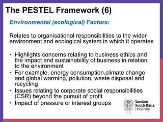 The PESTEL Framework (6)
Environmental (ecological) Factors:
Relates to organisational responsibilities to the wider
environment and ecological system in which it operates
• Highlights concerns relating to business ethics and
the impact and sustainability of business in relation
to the environment
• For example, energy consumption,climate change
and global warming, pollution, waste disposal and
recycling
• Issues relating to corporate social responsibilities
(CSR) beyond the pursuit of profit
• Impact of pressure or interest groups
 