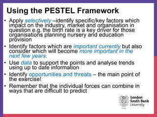 Using the PESTEL Framework
• Apply selectively –identify specific/key factors which
impact on the industry, market and organisation in
question e.g. the birth rate is a key driver for those
organisations planning nursery and education
provision
• Identify factors which are important currently but also
consider which will become more important in the
next few years.
• Use data to support the points and analyse trends
using up to date information
• Identify opportunities and threats – the main point of
the exercise!
• Remember that the individual forces can combine in
ways that are difficult to predict
 