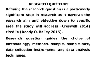 RESEARCH QUESTION
Defining the research question is a particularly
significant step in research as it narrows the
research aim and objective down to specific
area the study will address (Creswell 2014)
cited in (Doody O. Bailey 2016).
Research question guides the choice of
methodology, methods, sample, sample size,
data collection instruments, and data analysis
techniques.
 