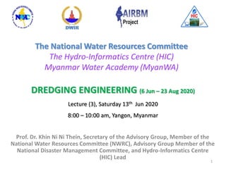 DREDGING ENGINEERING (6 Jun – 23 Aug 2020)
Lecture (3), Saturday 13th Jun 2020
8:00 – 10:00 am, Yangon, Myanmar
Prof. Dr. Khin Ni Ni Thein, Secretary of the Advisory Group, Member of the
National Water Resources Committee (NWRC), Advisory Group Member of the
National Disaster Management Committee, and Hydro-Informatics Centre
(HIC) Lead
The National Water Resources Committee
The Hydro-Informatics Centre (HIC)
Myanmar Water Academy (MyanWA)
1
 