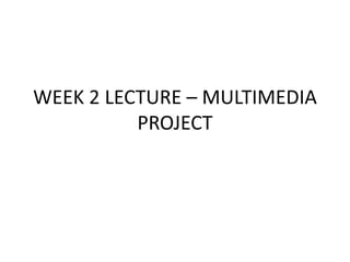 WEEK 2 LECTURE – MULTIMEDIA 
PROJECT 
 