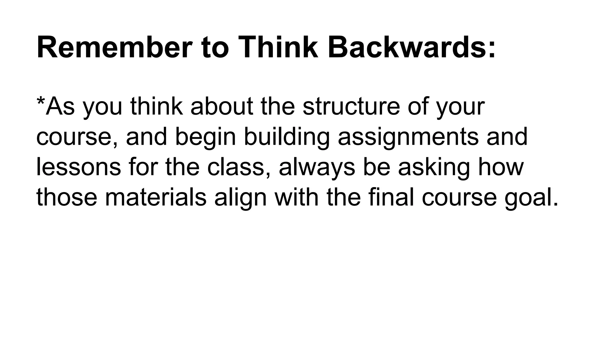 Remember to Think Backwards:
*As you think about the structure of your
course, and begin building assignments and
lessons for the class, always be asking how
those materials align with the final course goal.
 