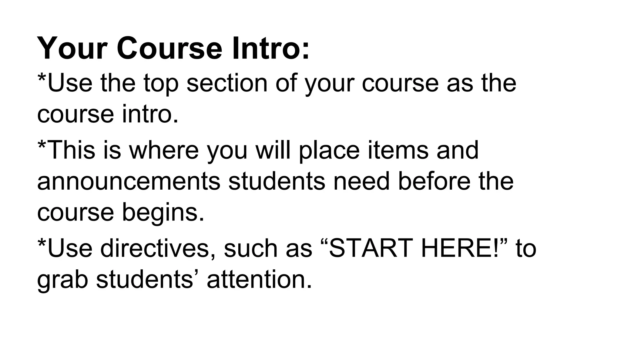 Your Course Intro:
*Use the top section of your course as the
course intro.
*This is where you will place items and
announcements students need before the
course begins.
*Use directives, such as “START HERE!” to
grab students’ attention.
 