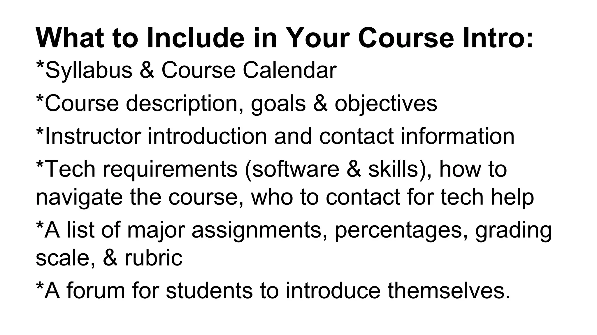 What to Include in Your Course Intro:
*Syllabus & Course Calendar
*Course description, goals & objectives
*Instructor introduction and contact information
*Tech requirements (software & skills), how to
navigate the course, who to contact for tech help
*A list of major assignments, percentages, grading
scale, & rubric
*A forum for students to introduce themselves.
 