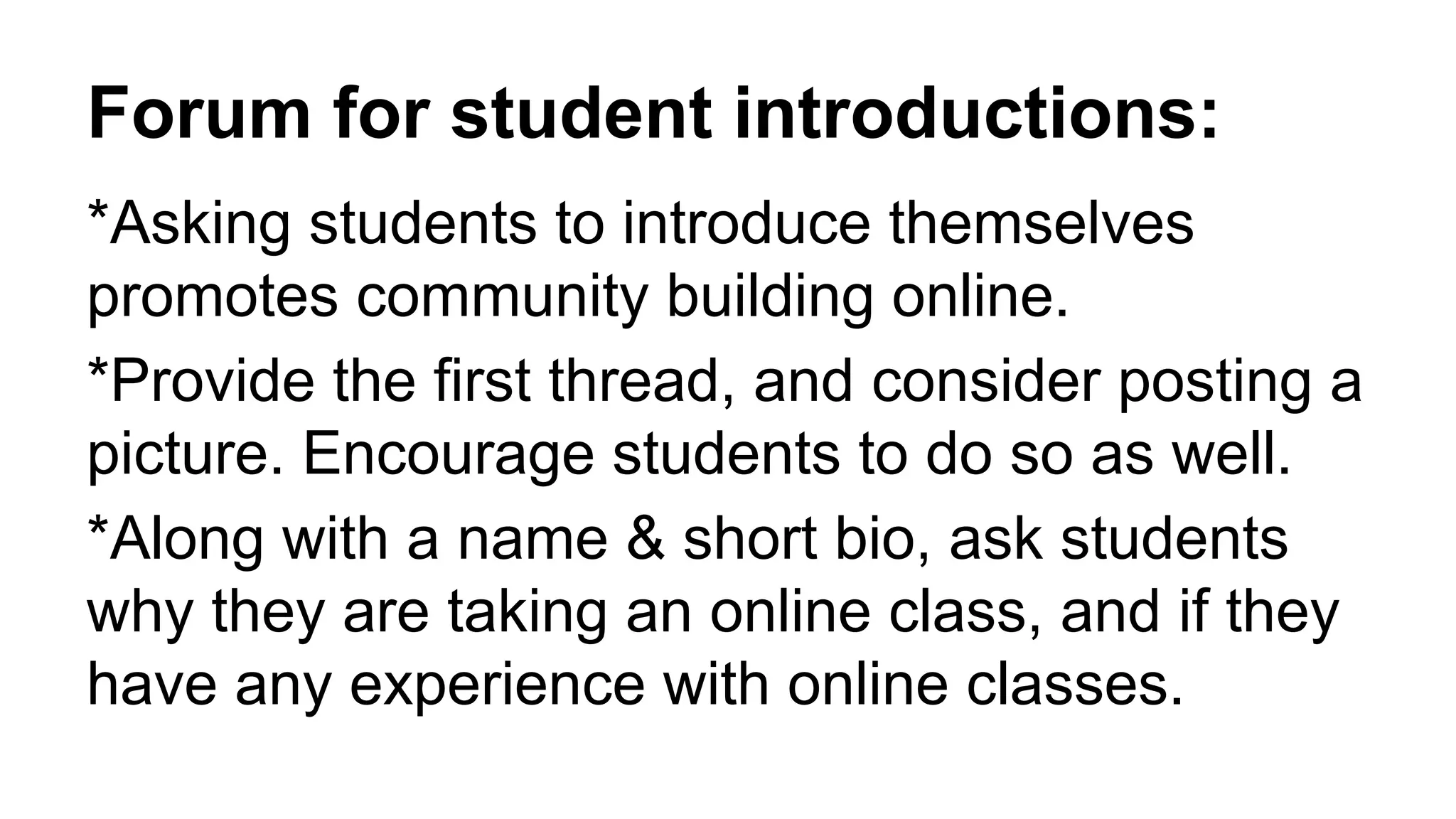 Forum for student introductions:
*Asking students to introduce themselves
promotes community building online.
*Provide the first thread, and consider posting a
picture. Encourage students to do so as well.
*Along with a name & short bio, ask students
why they are taking an online class, and if they
have any experience with online classes.
 