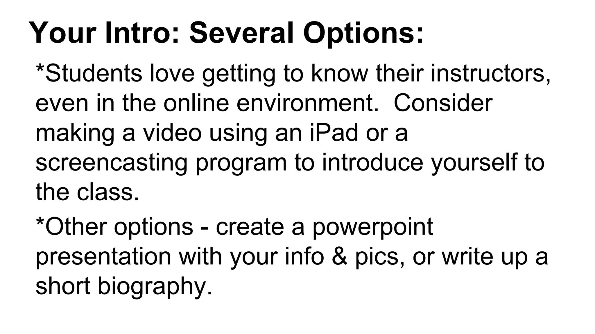 Your Intro: Several Options:
*Students love getting to know their instructors,
even in the online environment. Consider
making a video using an iPad or a
screencasting program to introduce yourself to
the class.
*Other options - create a powerpoint
presentation with your info & pics, or write up a
short biography.
 