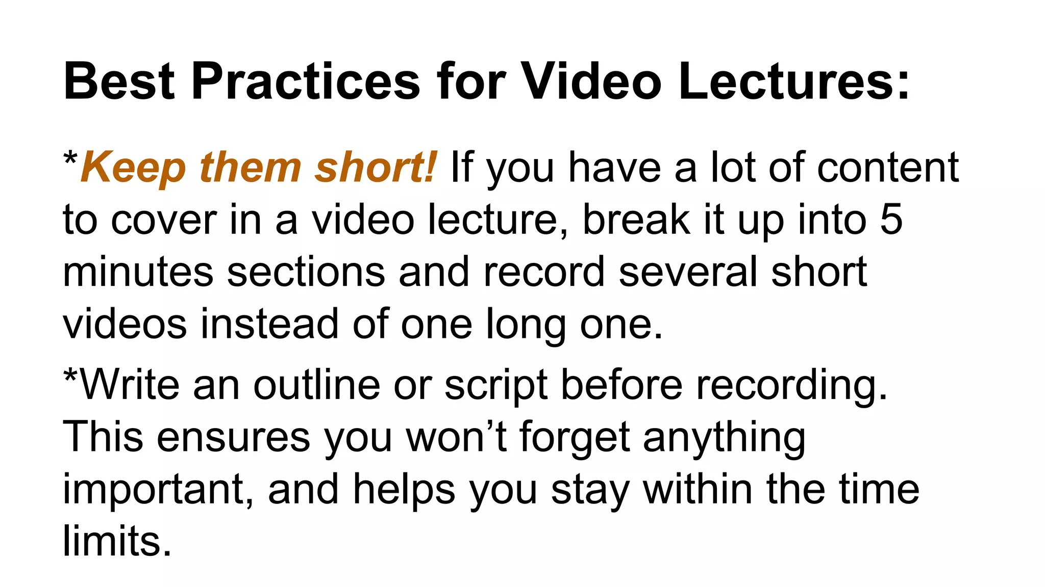 Best Practices for Video Lectures:
*Keep them short! If you have a lot of content
to cover in a video lecture, break it up into 5
minutes sections and record several short
videos instead of one long one.
*Write an outline or script before recording.
This ensures you won’t forget anything
important, and helps you stay within the time
limits.
 