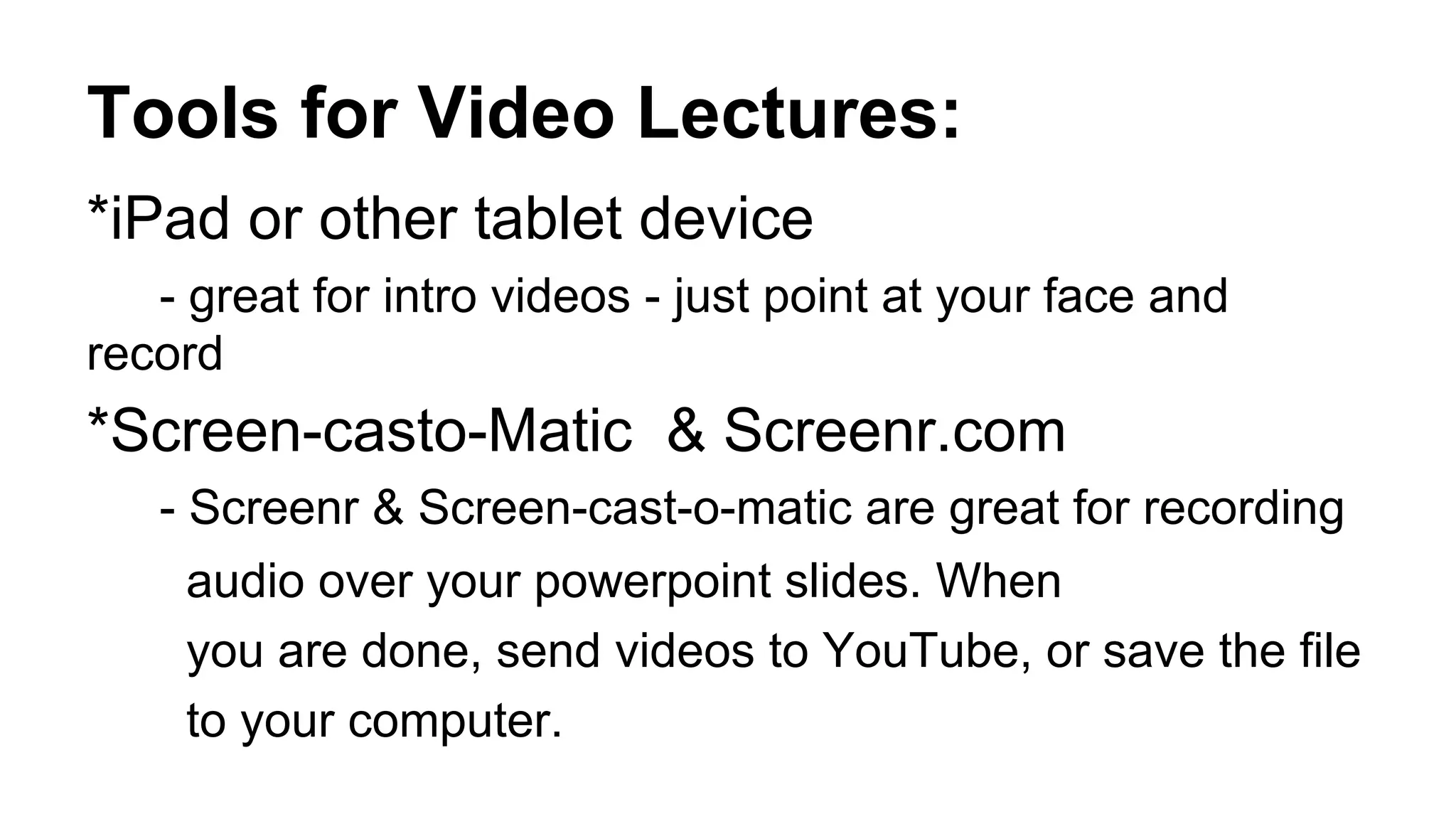 Tools for Video Lectures:
*iPad or other tablet device
- great for intro videos - just point at your face and
record
*Screen-casto-Matic & Screenr.com
- Screenr & Screen-cast-o-matic are great for recording
audio over your powerpoint slides. When
you are done, send videos to YouTube, or save the file
to your computer.
 