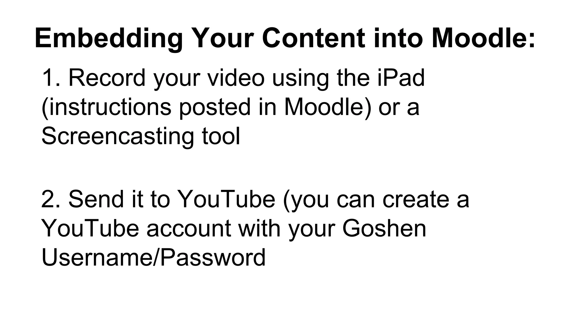 Embedding Your Content into Moodle:
1. Record your video using the iPad
(instructions posted in Moodle) or a
Screencasting tool
2. Send it to YouTube (you can create a
YouTube account with your Goshen
Username/Password
 