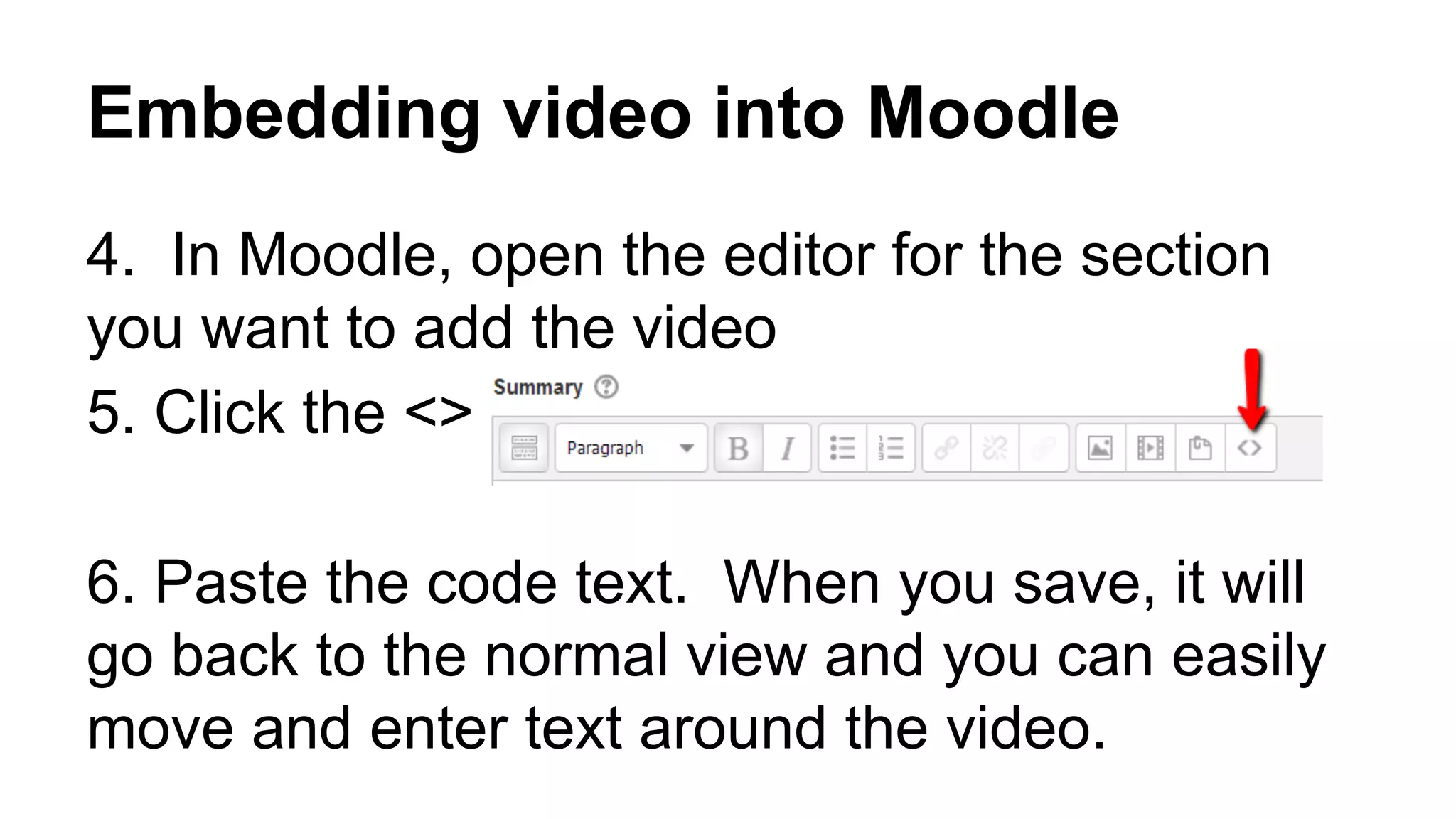 Embedding video into Moodle
4. In Moodle, open the editor for the section
you want to add the video
5. Click the <>
6. Paste the code text. When you save, it will
go back to the normal view and you can easily
move and enter text around the video.
 