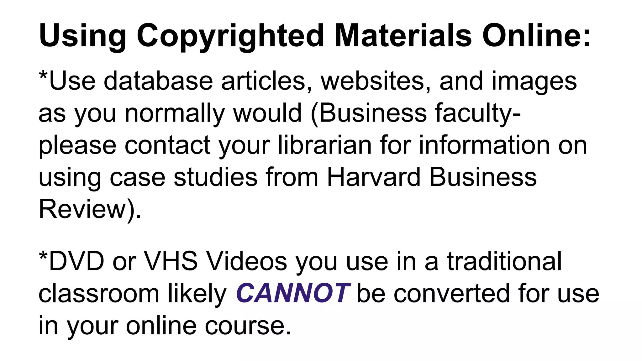 Using Copyrighted Materials Online:
*Use database articles, websites, and images
as you normally would (Business faculty-
please contact your librarian for information on
using case studies from Harvard Business
Review).
*DVD or VHS Videos you use in a traditional
classroom likely CANNOT be converted for use
in your online course.
 