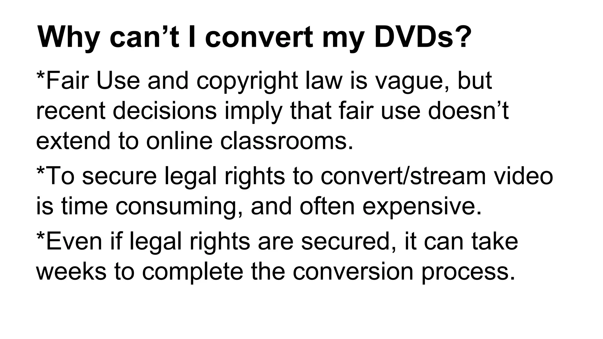Why can’t I convert my DVDs?
*Fair Use and copyright law is vague, but
recent decisions imply that fair use doesn’t
extend to online classrooms.
*To secure legal rights to convert/stream video
is time consuming, and often expensive.
*Even if legal rights are secured, it can take
weeks to complete the conversion process.
 
