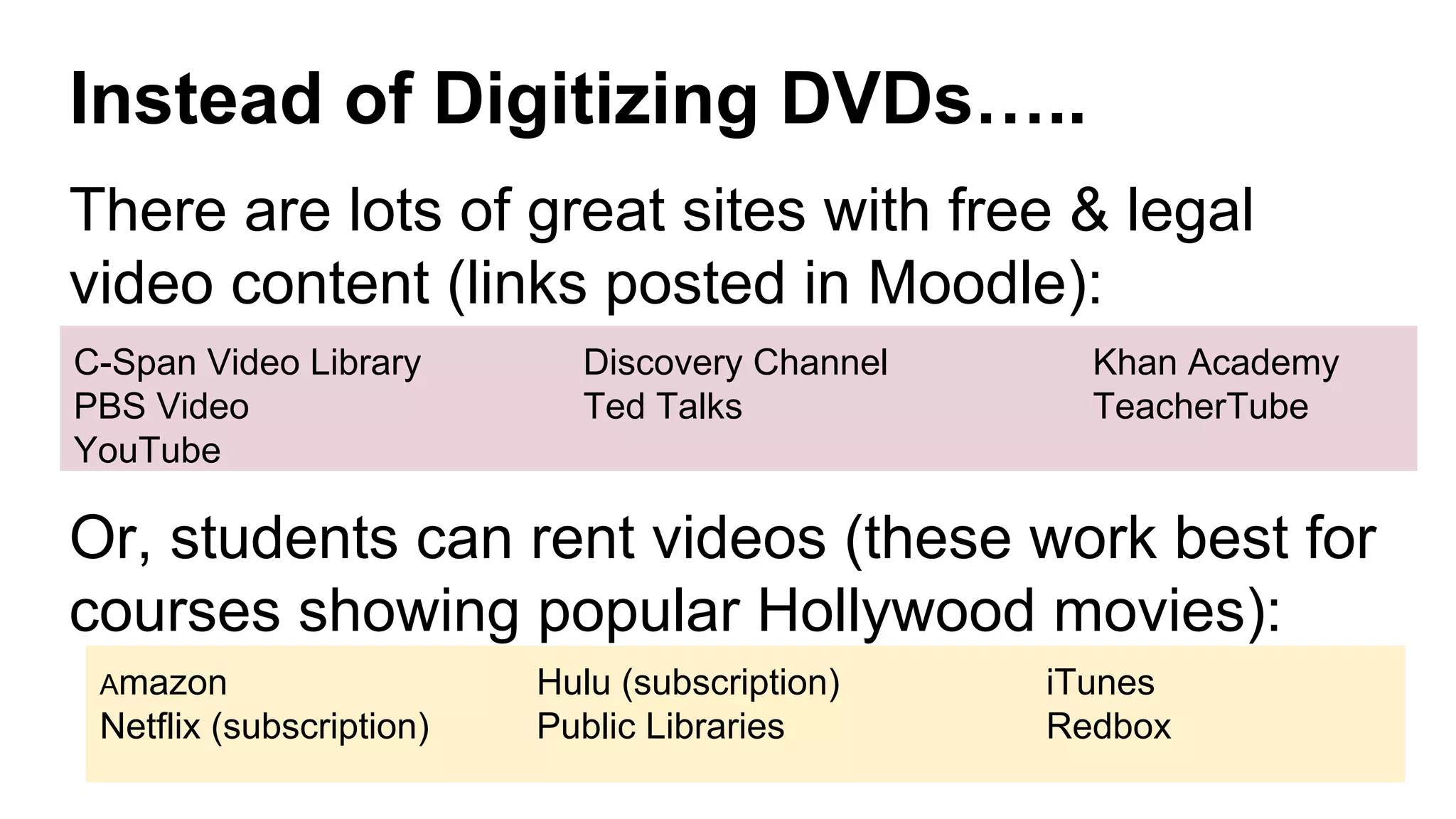 Instead of Digitizing DVDs…..
There are lots of great sites with free & legal
video content (links posted in Moodle):
Or, students can rent videos (these work best for
courses showing popular Hollywood movies):
C-Span Video Library Discovery Channel Khan Academy
PBS Video Ted Talks TeacherTube
YouTube
Amazon Hulu (subscription) iTunes
Netflix (subscription) Public Libraries Redbox
 