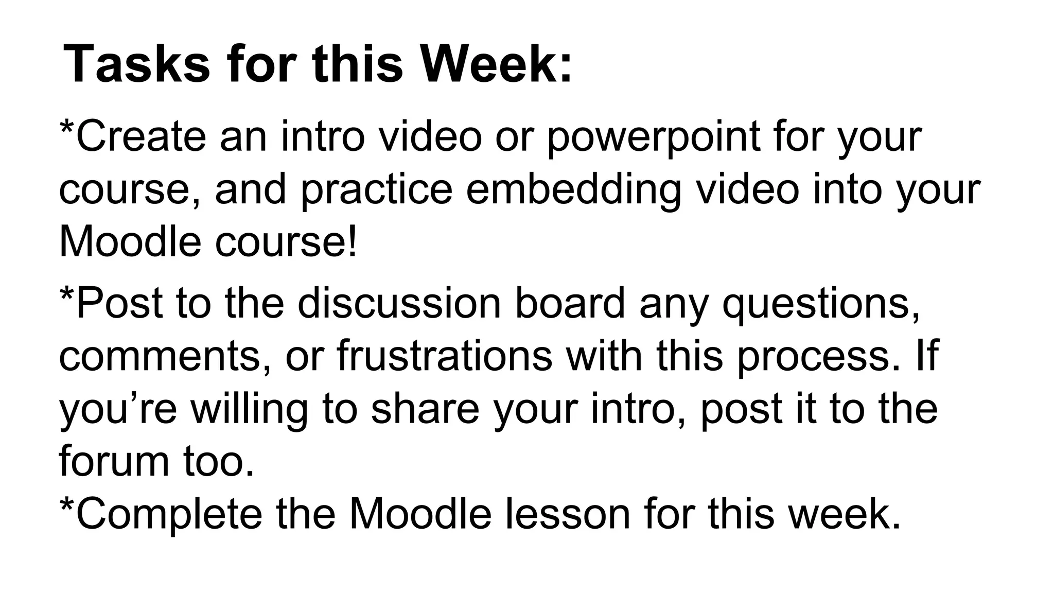Tasks for this Week:
*Create an intro video or powerpoint for your
course, and practice embedding video into your
Moodle course!
*Post to the discussion board any questions,
comments, or frustrations with this process. If
you’re willing to share your intro, post it to the
forum too.
*Complete the Moodle lesson for this week.
 