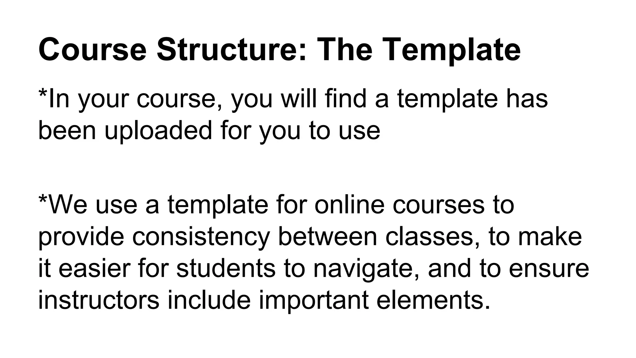 Course Structure: The Template
*In your course, you will find a template has
been uploaded for you to use
*We use a template for online courses to
provide consistency between classes, to make
it easier for students to navigate, and to ensure
instructors include important elements.
 