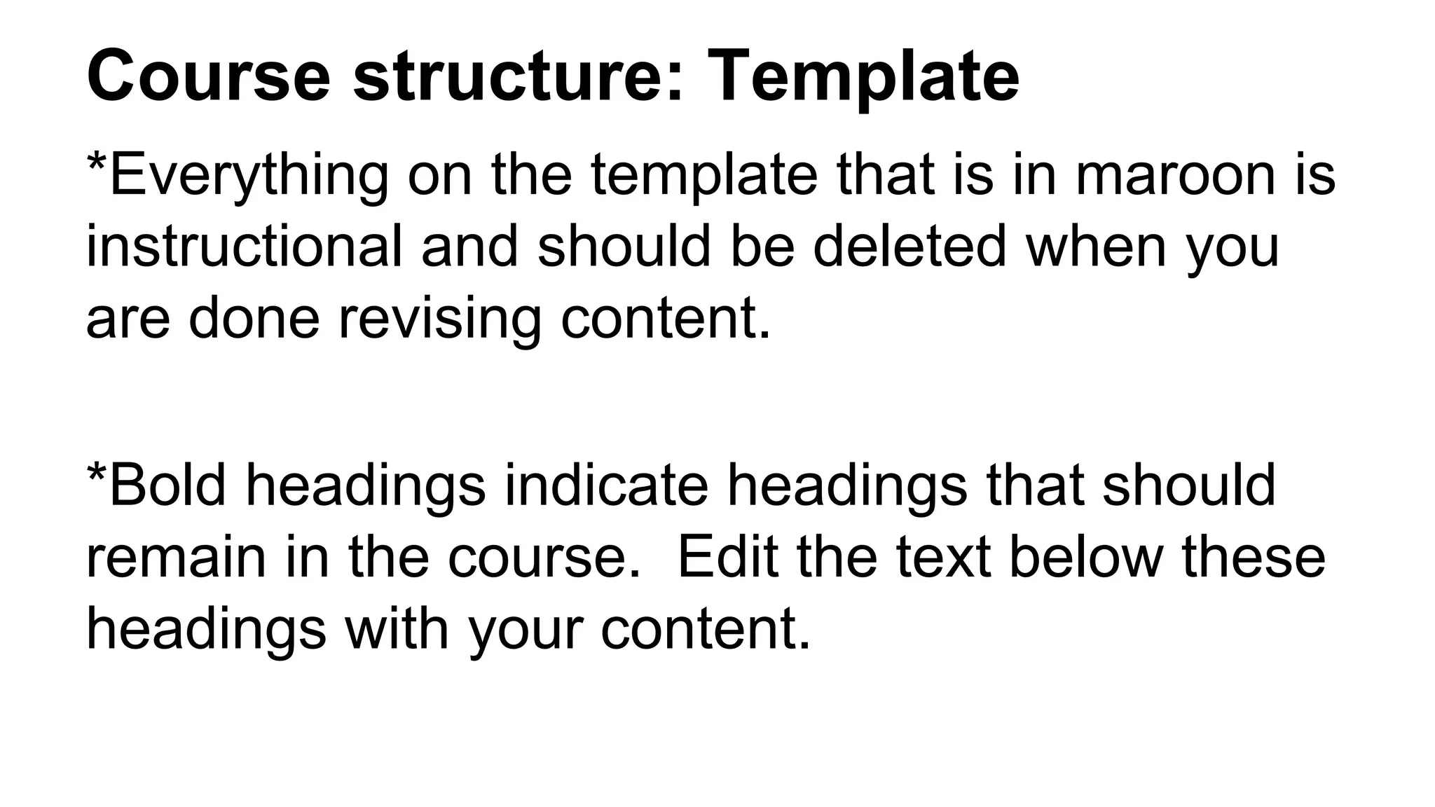 Course structure: Template
*Everything on the template that is in maroon is
instructional and should be deleted when you
are done revising content.
*Bold headings indicate headings that should
remain in the course. Edit the text below these
headings with your content.
 
